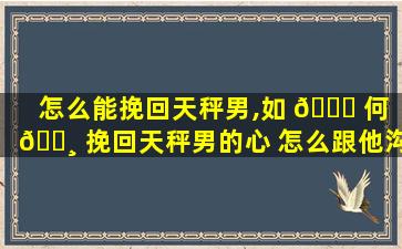 怎么能挽回天秤男,如 🐘 何 🌸 挽回天秤男的心 怎么跟他沟通